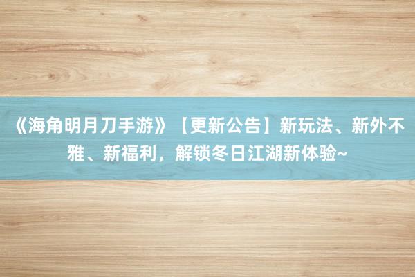 《海角明月刀手游》【更新公告】新玩法、新外不雅、新福利，解锁冬日江湖新体验~